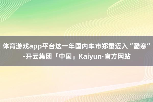 体育游戏app平台这一年国内车市郑重迈入“酷寒”-开云集团「中国」Kaiyun·官方网站