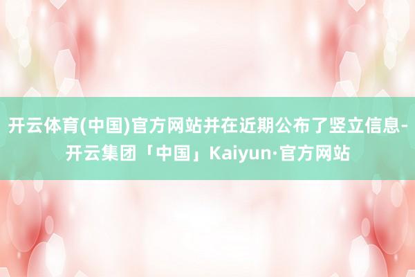 开云体育(中国)官方网站并在近期公布了竖立信息-开云集团「中国」Kaiyun·官方网站