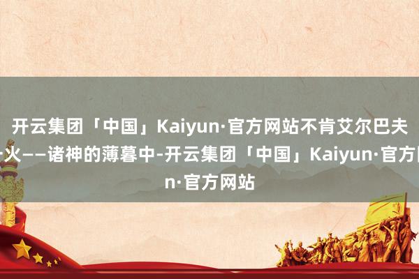 开云集团「中国」Kaiyun·官方网站不肯艾尔巴夫消一火——诸神的薄暮中-开云集团「中国」Kaiyun·官方网站