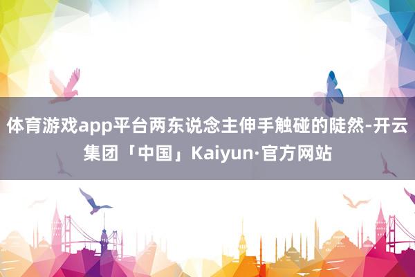 体育游戏app平台两东说念主伸手触碰的陡然-开云集团「中国」Kaiyun·官方网站