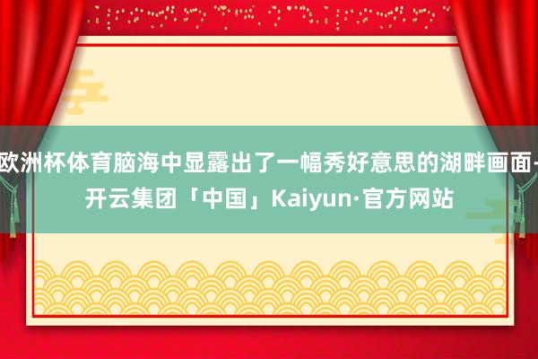 欧洲杯体育脑海中显露出了一幅秀好意思的湖畔画面-开云集团「中国」Kaiyun·官方网站