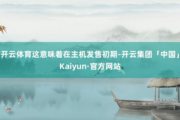 开云体育这意味着在主机发售初期-开云集团「中国」Kaiyun·官方网站