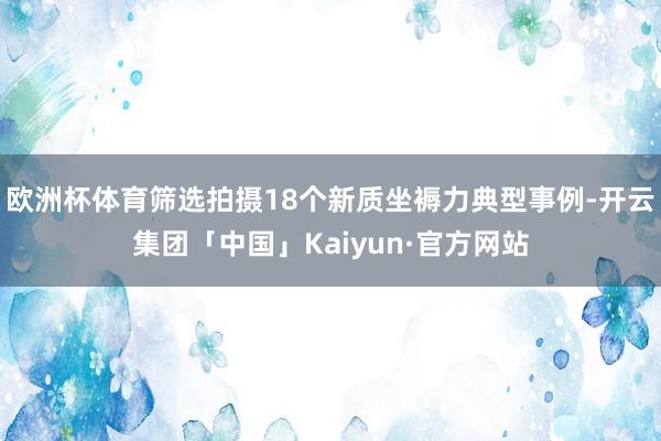 欧洲杯体育筛选拍摄18个新质坐褥力典型事例-开云集团「中国」Kaiyun·官方网站