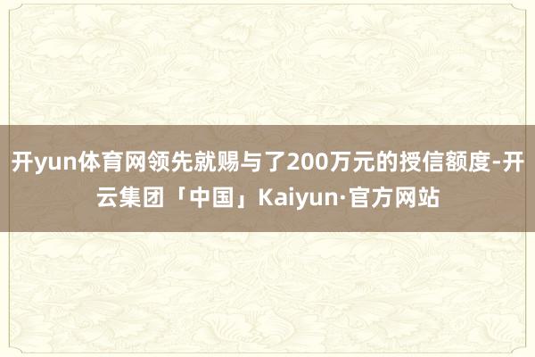 开yun体育网领先就赐与了200万元的授信额度-开云集团「中国」Kaiyun·官方网站