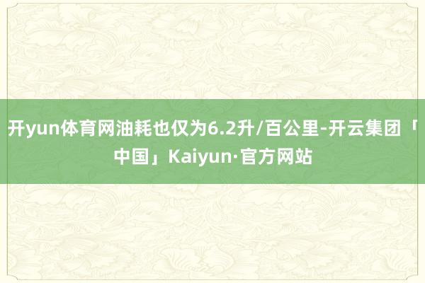 开yun体育网油耗也仅为6.2升/百公里-开云集团「中国」Kaiyun·官方网站