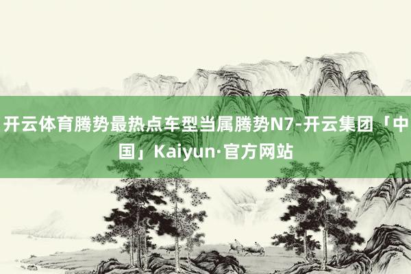 开云体育腾势最热点车型当属腾势N7-开云集团「中国」Kaiyun·官方网站