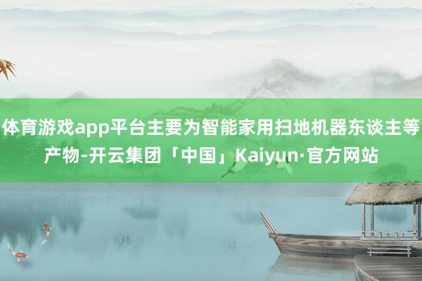 体育游戏app平台主要为智能家用扫地机器东谈主等产物-开云集团「中国」Kaiyun·官方网站