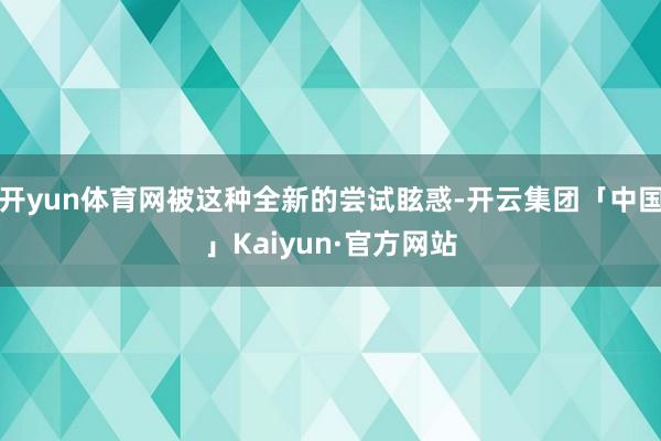 开yun体育网被这种全新的尝试眩惑-开云集团「中国」Kaiyun·官方网站
