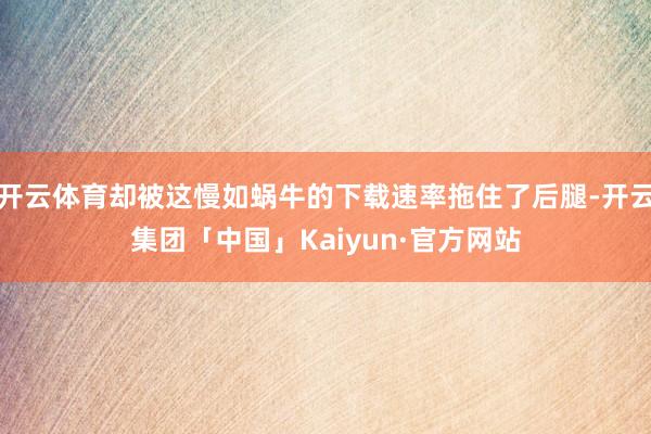 开云体育却被这慢如蜗牛的下载速率拖住了后腿-开云集团「中国」Kaiyun·官方网站