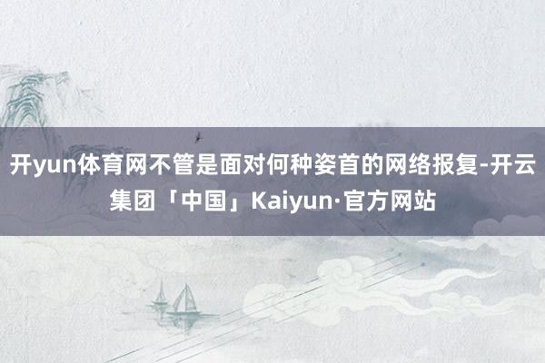 开yun体育网不管是面对何种姿首的网络报复-开云集团「中国」Kaiyun·官方网站