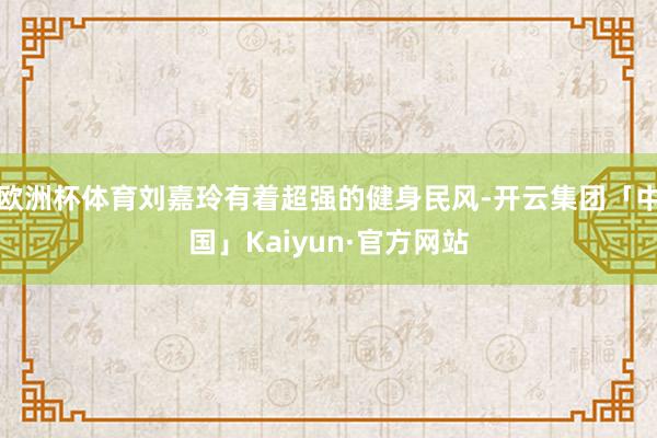 欧洲杯体育刘嘉玲有着超强的健身民风-开云集团「中国」Kaiyun·官方网站