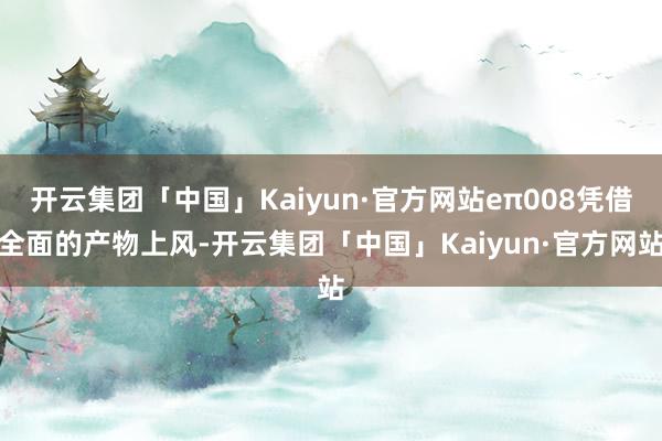 开云集团「中国」Kaiyun·官方网站eπ008凭借全面的产物上风-开云集团「中国」Kaiyun·官方网站
