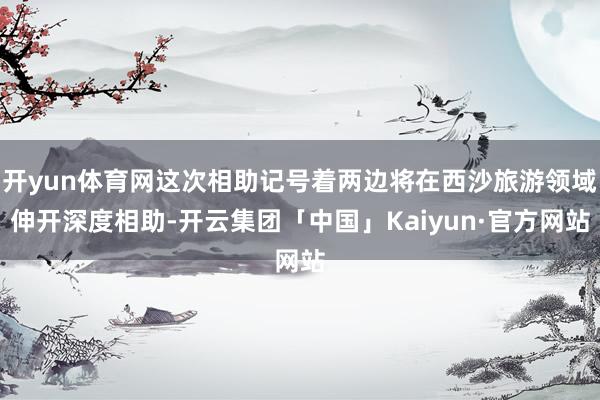 开yun体育网这次相助记号着两边将在西沙旅游领域伸开深度相助-开云集团「中国」Kaiyun·官方网站
