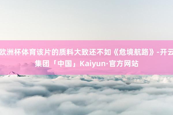 欧洲杯体育该片的质料大致还不如《危境航路》-开云集团「中国」Kaiyun·官方网站