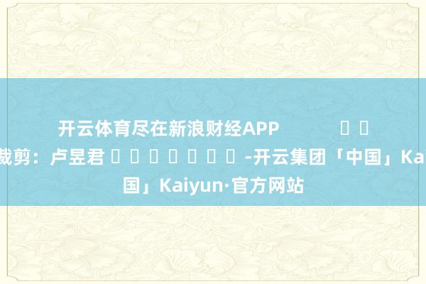 开云体育尽在新浪财经APP            						株连裁剪：卢昱君 							-开云集团「中国」Kaiyun·官方网站