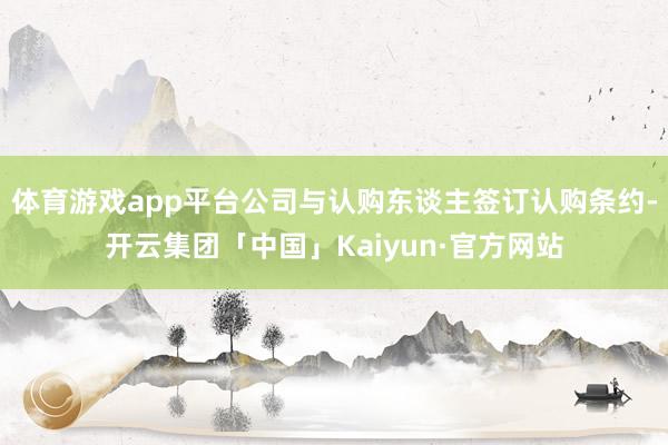 体育游戏app平台公司与认购东谈主签订认购条约-开云集团「中国」Kaiyun·官方网站