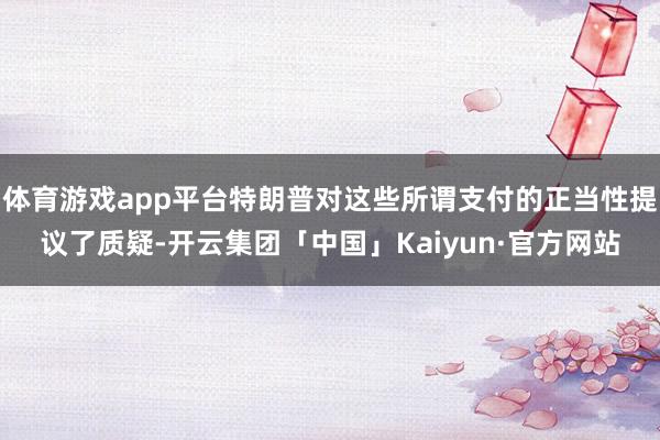 体育游戏app平台特朗普对这些所谓支付的正当性提议了质疑-开云集团「中国」Kaiyun·官方网站