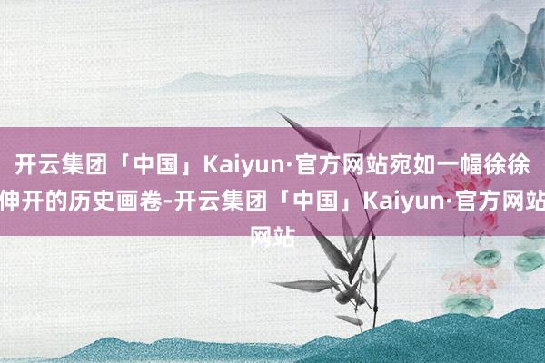 开云集团「中国」Kaiyun·官方网站宛如一幅徐徐伸开的历史画卷-开云集团「中国」Kaiyun·官方网站