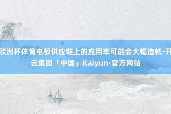 欧洲杯体育电板供应链上的应用率可能会大幅造就-开云集团「中国」Kaiyun·官方网站