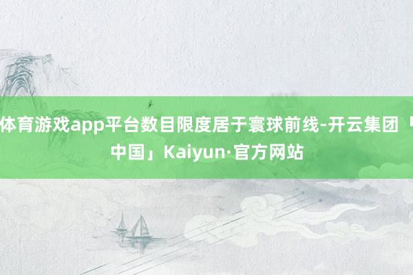 体育游戏app平台数目限度居于寰球前线-开云集团「中国」Kaiyun·官方网站