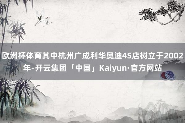 欧洲杯体育其中杭州广成利华奥迪4S店树立于2002年-开云集团「中国」Kaiyun·官方网站