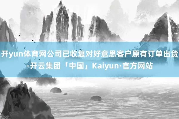 开yun体育网公司已收复对好意思客户原有订单出货-开云集团「中国」Kaiyun·官方网站