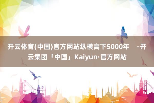 开云体育(中国)官方网站纵横高下5000年    -开云集团「中国」Kaiyun·官方网站