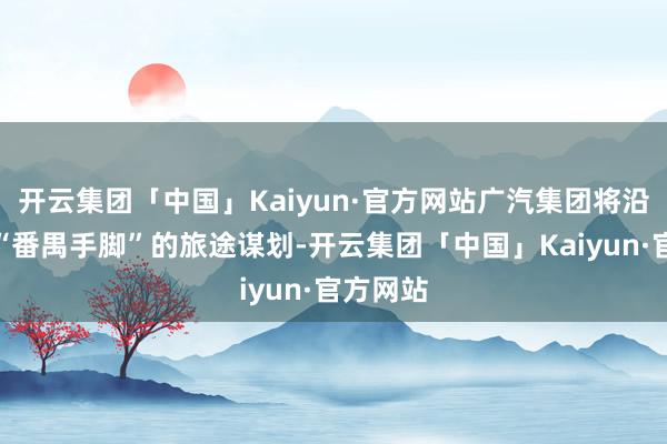 开云集团「中国」Kaiyun·官方网站广汽集团将沿着三年“番禺手脚”的旅途谋划-开云集团「中国」Kaiyun·官方网站