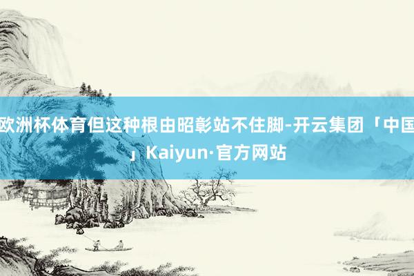 欧洲杯体育但这种根由昭彰站不住脚-开云集团「中国」Kaiyun·官方网站