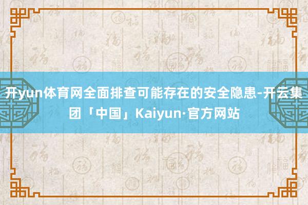 开yun体育网全面排查可能存在的安全隐患-开云集团「中国」Kaiyun·官方网站