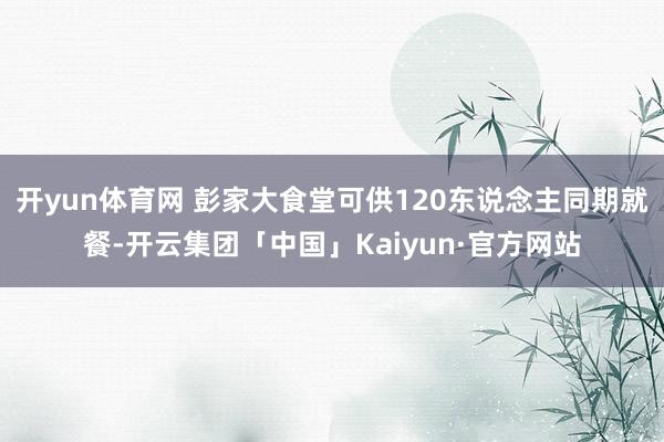 开yun体育网 彭家大食堂可供120东说念主同期就餐-开云集团「中国」Kaiyun·官方网站