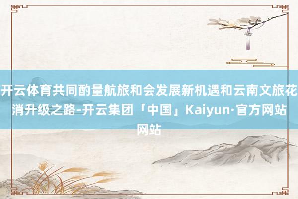 开云体育共同酌量航旅和会发展新机遇和云南文旅花消升级之路-开云集团「中国」Kaiyun·官方网站