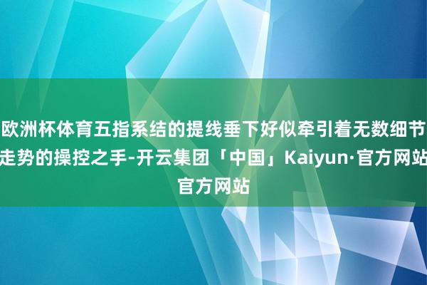 欧洲杯体育五指系结的提线垂下好似牵引着无数细节走势的操控之手-开云集团「中国」Kaiyun·官方网站
