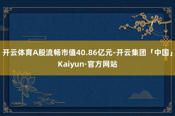 开云体育A股流畅市值40.86亿元-开云集团「中国」Kaiyun·官方网站