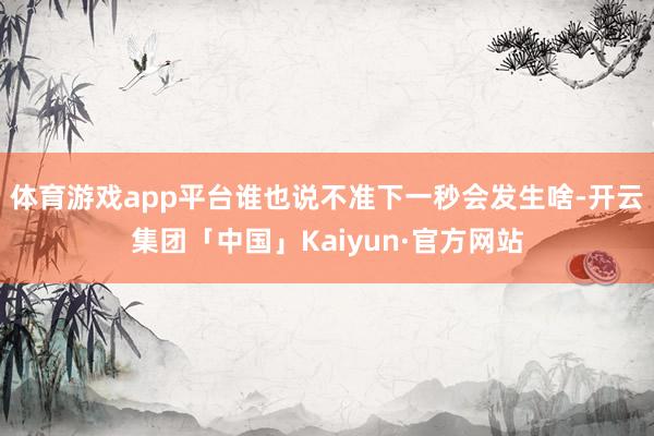 体育游戏app平台谁也说不准下一秒会发生啥-开云集团「中国」Kaiyun·官方网站