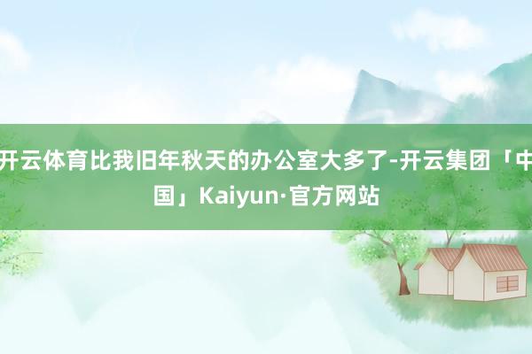 开云体育比我旧年秋天的办公室大多了-开云集团「中国」Kaiyun·官方网站