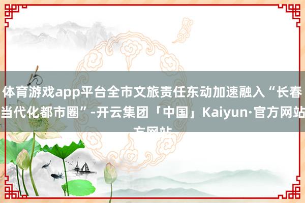 体育游戏app平台全市文旅责任东动加速融入“长春当代化都市圈”-开云集团「中国」Kaiyun·官方网站