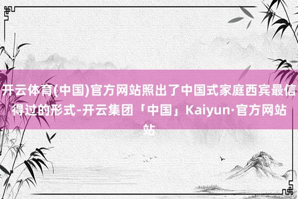 开云体育(中国)官方网站照出了中国式家庭西宾最信得过的形式-开云集团「中国」Kaiyun·官方网站