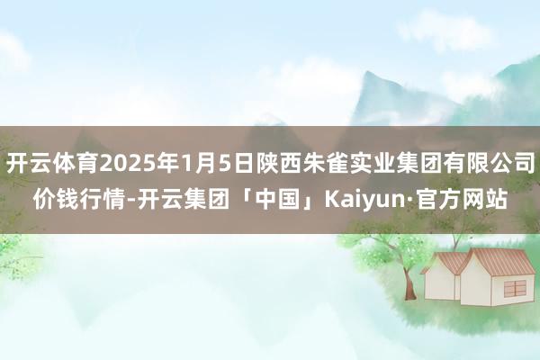 开云体育2025年1月5日陕西朱雀实业集团有限公司价钱行情-开云集团「中国」Kaiyun·官方网站