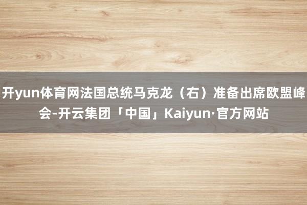 开yun体育网法国总统马克龙（右）准备出席欧盟峰会-开云集团「中国」Kaiyun·官方网站