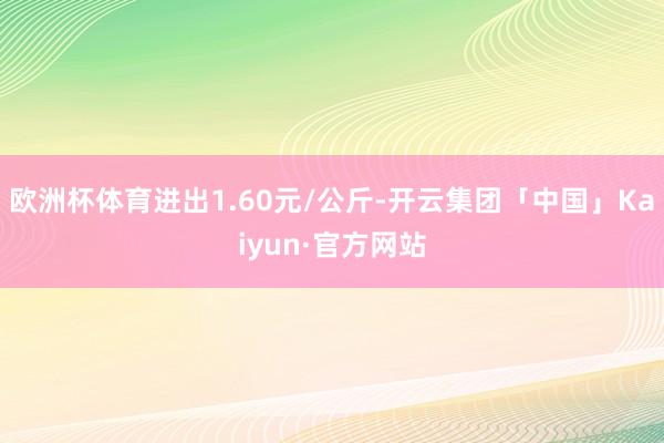 欧洲杯体育进出1.60元/公斤-开云集团「中国」Kaiyun·官方网站