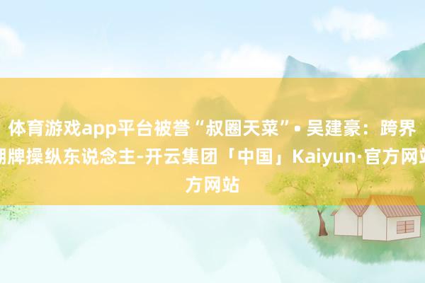 体育游戏app平台被誉“叔圈天菜”• 吴建豪：跨界潮牌操纵东说念主-开云集团「中国」Kaiyun·官方网站