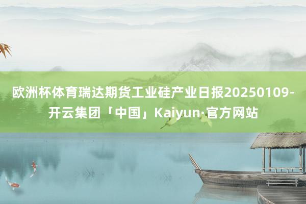 欧洲杯体育瑞达期货工业硅产业日报20250109-开云集团「中国」Kaiyun·官方网站