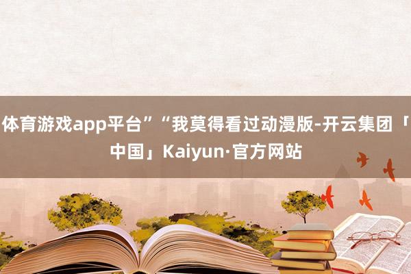 体育游戏app平台”“我莫得看过动漫版-开云集团「中国」Kaiyun·官方网站