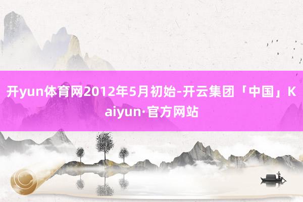 开yun体育网　　2012年5月初始-开云集团「中国」Kaiyun·官方网站