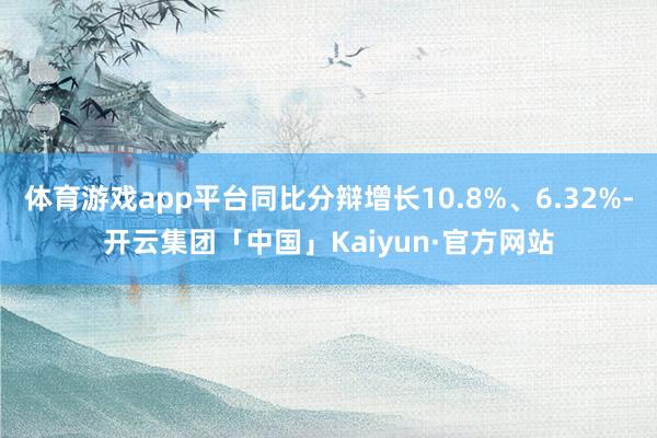 体育游戏app平台同比分辩增长10.8%、6.32%-开云集团「中国」Kaiyun·官方网站