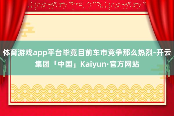 体育游戏app平台毕竟目前车市竞争那么热烈-开云集团「中国」Kaiyun·官方网站