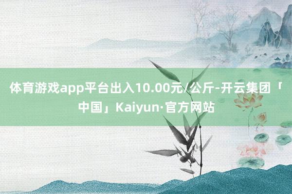 体育游戏app平台出入10.00元/公斤-开云集团「中国」Kaiyun·官方网站