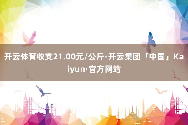 开云体育收支21.00元/公斤-开云集团「中国」Kaiyun·官方网站