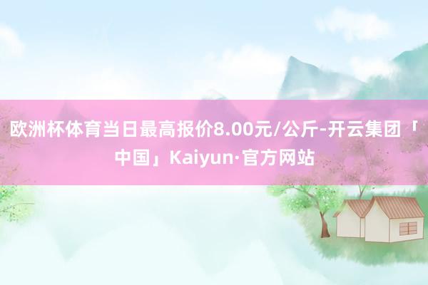 欧洲杯体育当日最高报价8.00元/公斤-开云集团「中国」Kaiyun·官方网站